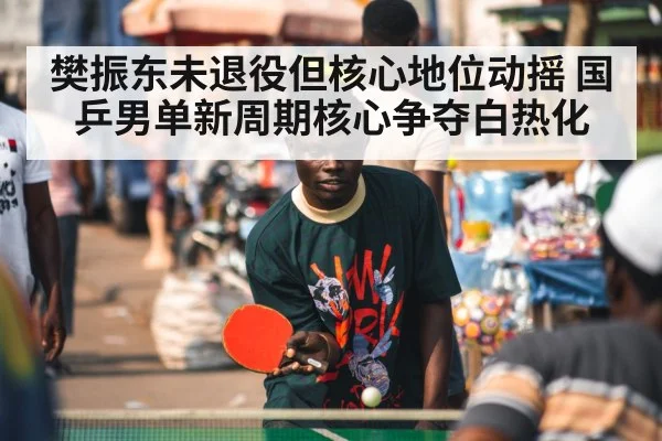 樊振东未退役但核心地位动摇 国乒男单新周期核心争夺白热化